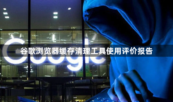 谷歌浏览器缓存清理工具使用评价报告