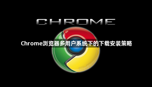 Chrome浏览器多用户系统下的下载安装策略