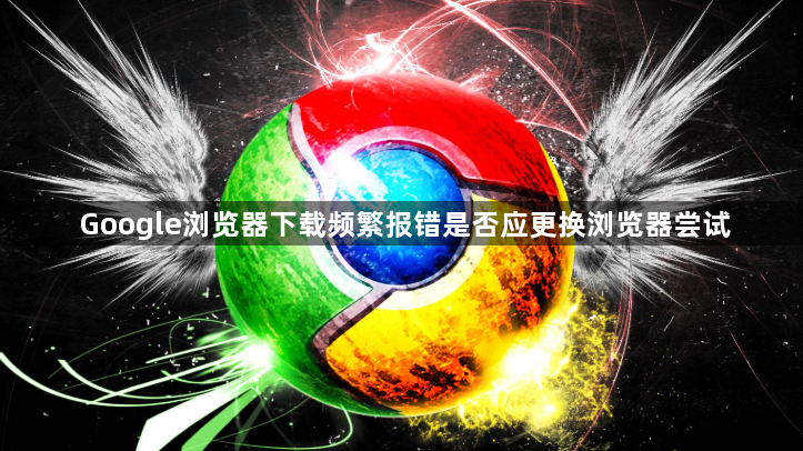 Google浏览器下载频繁报错是否应更换浏览器尝试1