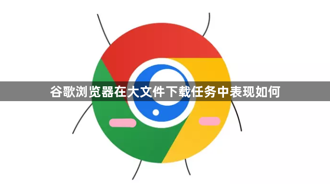 谷歌浏览器在大文件下载任务中表现如何1