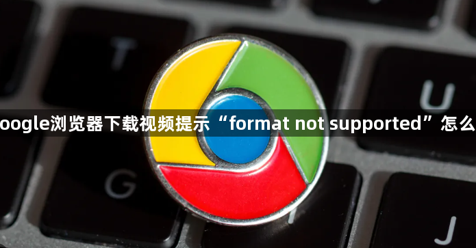 Google浏览器下载视频提示“format not supported”怎么办1