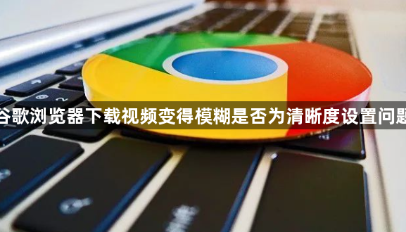谷歌浏览器下载视频变得模糊是否为清晰度设置问题1