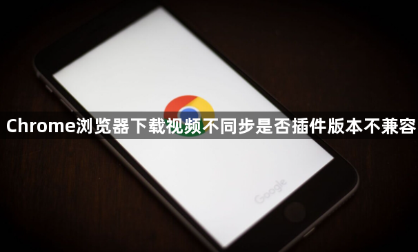 Chrome浏览器下载视频不同步是否插件版本不兼容1