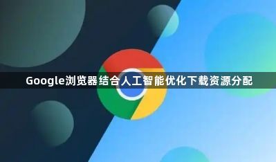 Google浏览器结合人工智能优化下载资源分配1
