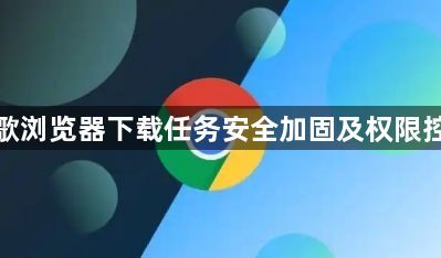 谷歌浏览器下载任务安全加固及权限控制1