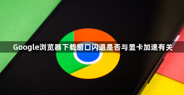 Google浏览器下载窗口闪退是否与显卡加速有关1