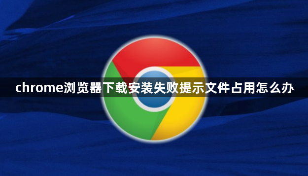 chrome浏览器下载安装失败提示文件占用怎么办1