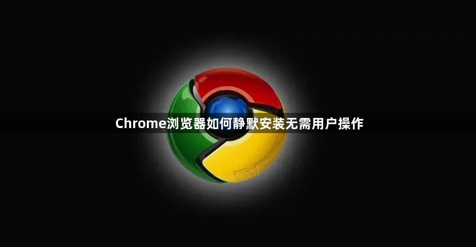 Chrome浏览器如何静默安装无需用户操作1