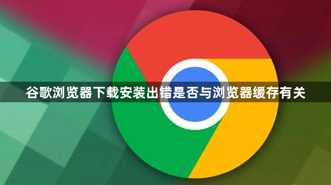 谷歌浏览器下载安装出错是否与浏览器缓存有关