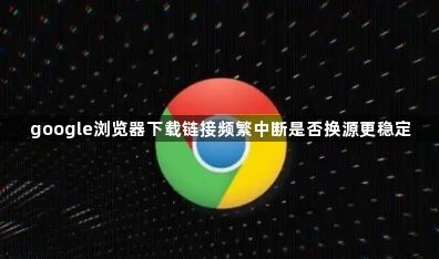 google浏览器下载链接频繁中断是否换源更稳定1