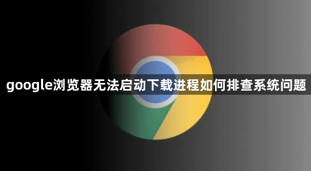 google浏览器无法启动下载进程如何排查系统问题1