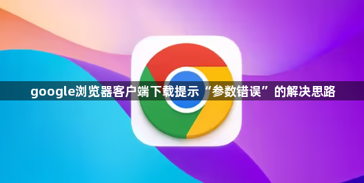 google浏览器客户端下载提示“参数错误”的解决思路