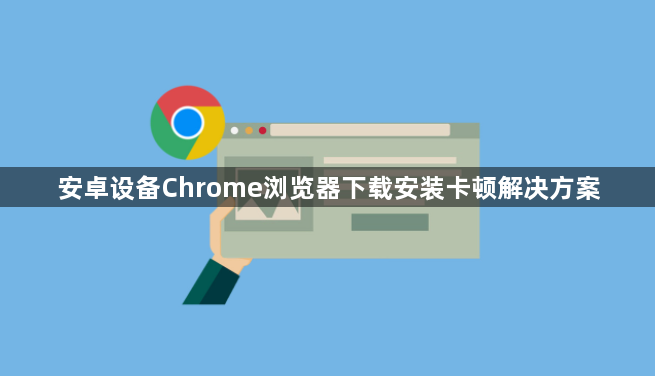 安卓设备Chrome浏览器下载安装卡顿解决方案1