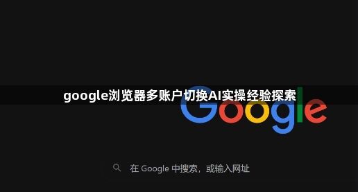 google浏览器多账户切换AI实操经验探索1